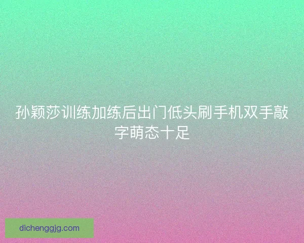 孙颖莎训练加练后出门低头刷手机双手敲字萌态十足 孙颖莎训练加练后出门低头刷手机双手敲字萌态十足