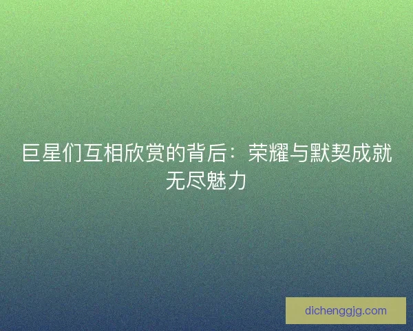 巨星们互相欣赏的背后：荣耀与默契成就无尽魅力